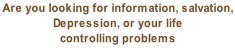 Are you looking for information, salvation,  Depression, or your life  controlling problems