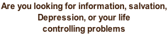 Are you looking for information, salvation,  Depression, or your life  controlling problems
